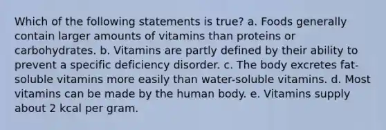 Which of the following statements is true? a. Foods generally contain larger amounts of vitamins than proteins or carbohydrates. b. Vitamins are partly defined by their ability to prevent a specific deficiency disorder. c. The body excretes fat-soluble vitamins more easily than water-soluble vitamins. d. Most vitamins can be made by the human body. e. Vitamins supply about 2 kcal per gram.