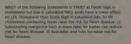 Which of the following statements is TRUE? a) Foods high in cholesterol but low in saturated fatty acids have a lower effect on LDL cholesterol than foods high in saturated fats. b) All cholesterol-containing foods raise the risk for heart disease. c) Substituting margarine (rich in trans fats) for butter can reduce risk for heart disease. d) Avocados and nuts increase risk for heart disease.