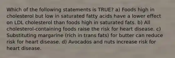 Which of the following statements is TRUE? a) Foods high in cholesterol but low in saturated fatty acids have a lower effect on LDL cholesterol than foods high in saturated fats. b) All cholesterol-containing foods raise the risk for heart disease. c) Substituting margarine (rich in trans fats) for butter can reduce risk for heart disease. d) Avocados and nuts increase risk for heart disease.