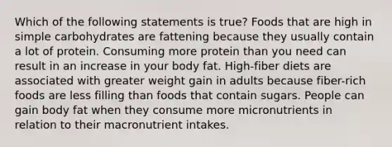 Which of the following statements is true? Foods that are high in simple carbohydrates are fattening because they usually contain a lot of protein. Consuming more protein than you need can result in an increase in your body fat. High-fiber diets are associated with greater weight gain in adults because fiber-rich foods are less filling than foods that contain sugars. People can gain body fat when they consume more micronutrients in relation to their macronutrient intakes.