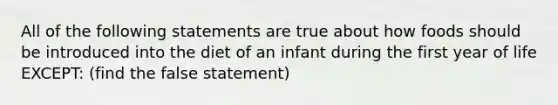 All of the following statements are true about how foods should be introduced into the diet of an infant during the first year of life EXCEPT: (find the false statement)