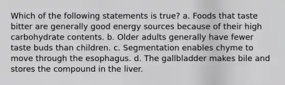 Which of the following statements is true? a. Foods that taste bitter are generally good energy sources because of their high carbohydrate contents. b. Older adults generally have fewer taste buds than children. c. Segmentation enables chyme to move through the esophagus. d. The gallbladder makes bile and stores the compound in the liver.