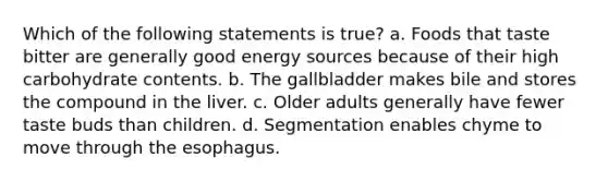 Which of the following statements is true? a. Foods that taste bitter are generally good energy sources because of their high carbohydrate contents. b. The gallbladder makes bile and stores the compound in the liver. c. Older adults generally have fewer taste buds than children. d. Segmentation enables chyme to move through the esophagus.