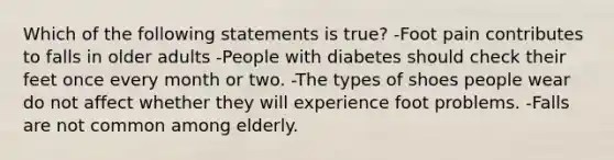 Which of the following statements is true? -Foot pain contributes to falls in older adults -People with diabetes should check their feet once every month or two. -The types of shoes people wear do not affect whether they will experience foot problems. -Falls are not common among elderly.