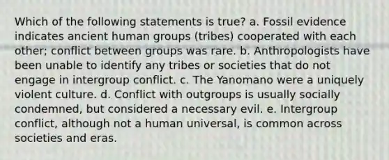 Which of the following statements is true? a. Fossil evidence indicates ancient human groups (tribes) cooperated with each other; conflict between groups was rare. b. Anthropologists have been unable to identify any tribes or societies that do not engage in intergroup conflict. c. The Yanomano were a uniquely violent culture. d. Conflict with outgroups is usually socially condemned, but considered a necessary evil. e. Intergroup conflict, although not a human universal, is common across societies and eras.