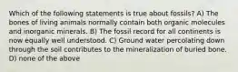 Which of the following statements is true about fossils? A) The bones of living animals normally contain both organic molecules and inorganic minerals. B) The fossil record for all continents is now equally well understood. C) Ground water percolating down through the soil contributes to the mineralization of buried bone. D) none of the above