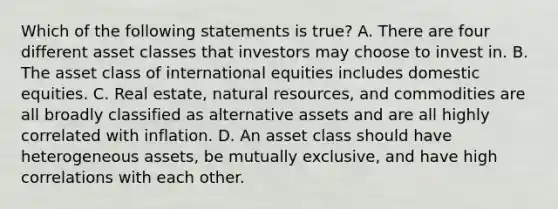 Which of the following statements is true? A. There are four different asset classes that investors may choose to invest in. B. The asset class of international equities includes domestic equities. C. Real estate, natural resources, and commodities are all broadly classified as alternative assets and are all highly correlated with inflation. D. An asset class should have heterogeneous assets, be mutually exclusive, and have high correlations with each other.