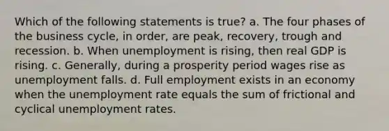 Which of the following statements is true? a. The four phases of the business cycle, in order, are peak, recovery, trough and recession. b. When unemployment is rising, then real GDP is rising. c. Generally, during a prosperity period wages rise as unemployment falls. d. Full employment exists in an economy when the unemployment rate equals the sum of frictional and cyclical unemployment rates.