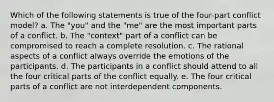 Which of the following statements is true of the four-part conflict model? a. The "you" and the "me" are the most important parts of a conflict. b. The "context" part of a conflict can be compromised to reach a complete resolution. c. The rational aspects of a conflict always override the emotions of the participants. d. The participants in a conflict should attend to all the four critical parts of the conflict equally. e. The four critical parts of a conflict are not interdependent components.