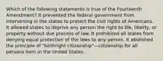 Which of the following statements is true of the Fourteenth Amendment? It prevented the federal government from intervening in the states to protect the civil rights of Americans. It allowed states to deprive any person the right to life, liberty, or property without due process of law. It prohibited all states from denying equal protection of the laws to any person. It abolished the principle of "birthright citizenship"—citizenship for all persons born in the United States.