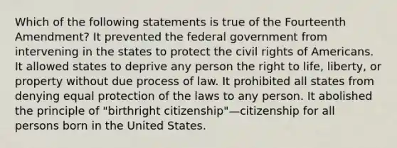 Which of the following statements is true of the Fourteenth Amendment? It prevented the federal government from intervening in the states to protect the civil rights of Americans. It allowed states to deprive any person the right to life, liberty, or property without due process of law. It prohibited all states from denying equal protection of the laws to any person. It abolished the principle of "birthright citizenship"—citizenship for all persons born in the United States.