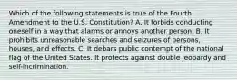 Which of the following statements is true of the Fourth Amendment to the U.S. Constitution? A. It forbids conducting oneself in a way that alarms or annoys another person. B. It prohibits unreasonable searches and seizures of persons, houses, and effects. C. It debars public contempt of the national flag of the United States. It protects against double jeopardy and self-incrimination.