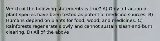 Which of the following statements is true? A) Only a fraction of plant species have been tested as potential medicine sources. B) Humans depend on plants for food, wood, and medicines. C) Rainforests regenerate slowly and cannot sustain slash-and-burn clearing. D) All of the above