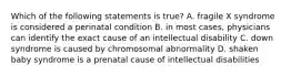 Which of the following statements is true? A. fragile X syndrome is considered a perinatal condition B. in most cases, physicians can identify the exact cause of an intellectual disability C. down syndrome is caused by chromosomal abnormality D. shaken baby syndrome is a prenatal cause of intellectual disabilities