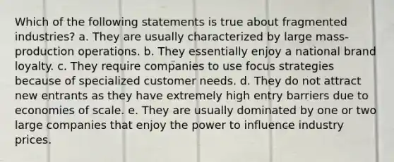 Which of the following statements is true about fragmented industries? a. They are usually characterized by large mass-production operations. b. They essentially enjoy a national brand loyalty. c. They require companies to use focus strategies because of specialized customer needs. d. They do not attract new entrants as they have extremely high entry barriers due to economies of scale. e. They are usually dominated by one or two large companies that enjoy the power to influence industry prices.