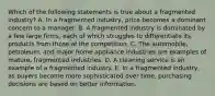 Which of the following statements is true about a fragmented industry? A. In a fragmented industry, price becomes a dominant concern to a manager. B. A fragmented industry is dominated by a few large firms, each of which struggles to differentiate its products from those of the competition. C. The automobile, petroleum, and major home appliance industries are examples of mature, fragmented industries. D. A cleaning service is an example of a fragmented industry. E. In a fragmented industry, as buyers become more sophisticated over time, purchasing decisions are based on better information.