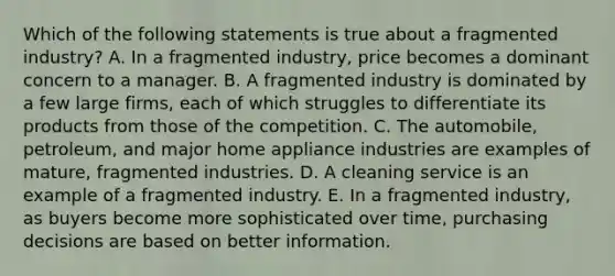 Which of the following statements is true about a fragmented industry? A. In a fragmented industry, price becomes a dominant concern to a manager. B. A fragmented industry is dominated by a few large firms, each of which struggles to differentiate its products from those of the competition. C. The automobile, petroleum, and major home appliance industries are examples of mature, fragmented industries. D. A cleaning service is an example of a fragmented industry. E. In a fragmented industry, as buyers become more sophisticated over time, purchasing decisions are based on better information.