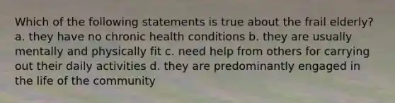 Which of the following statements is true about the frail elderly? a. they have no chronic health conditions b. they are usually mentally and physically fit c. need help from others for carrying out their daily activities d. they are predominantly engaged in the life of the community