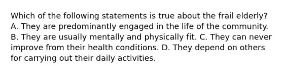 Which of the following statements is true about the frail elderly? A. They are predominantly engaged in the life of the community. B. They are usually mentally and physically fit. C. They can never improve from their health conditions. D. They depend on others for carrying out their daily activities.