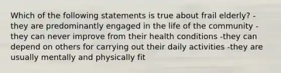 Which of the following statements is true about frail elderly? -they are predominantly engaged in the life of the community -they can never improve from their health conditions -they can depend on others for carrying out their daily activities -they are usually mentally and physically fit