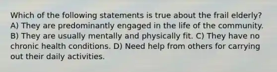 Which of the following statements is true about the frail elderly? A) They are predominantly engaged in the life of the community. B) They are usually mentally and physically fit. C) They have no chronic health conditions. D) Need help from others for carrying out their daily activities.