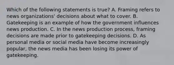 Which of the following statements is true? A. Framing refers to news organizations' decisions about what to cover. B. Gatekeeping is an example of how the government influences news production. C. In the news production process, framing decisions are made prior to gatekeeping decisions. D. As personal media or social media have become increasingly popular, the news media has been losing its power of gatekeeping.