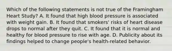 Which of the following statements is not true of the Framingham Heart Study? A. It found that high blood pressure is associated with weight gain. B. It found that smokers' risks of heart disease drops to normal after they quit. C. It found that it is normal and healthy for blood pressure to rise with age. D. Publicity about its findings helped to change people's health-related behavior.