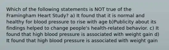 Which of the following statements is NOT true of the Framingham Heart Study? a) It found that it is normal and healthy for blood pressure to rise with age b)Publicity about its findings helped to change people's health-related behavior. c) It found that high blood pressure is associated with weight gain d) It found that high blood pressure is associated with weight gain