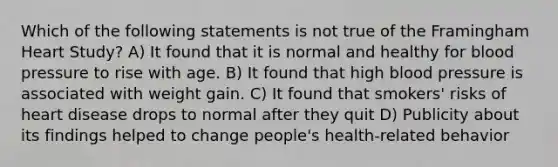 Which of the following statements is not true of the Framingham Heart Study? A) It found that it is normal and healthy for blood pressure to rise with age. B) It found that high blood pressure is associated with weight gain. C) It found that smokers' risks of heart disease drops to normal after they quit D) Publicity about its findings helped to change people's health-related behavior