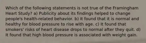 Which of the following statements is not true of the Framingham Heart Study? a) Publicity about its findings helped to change people's health-related behavior. b) It found that it is normal and healthy for blood pressure to rise with age. c) It found that smokers' risks of heart disease drops to normal after they quit. d) It found that high blood pressure is associated with weight gain.