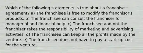 Which of the following statements is true about a franchise agreement? a) The franchisee is free to modify the franchisor's products. b) The franchisee can consult the franchiser for managerial and financial help. c) The franchisee and not the franchiser takes the responsibility of marketing and advertising activities. d) The franchisee can keep all the profits made by the venture. e) The franchisee does not have to pay a start-up cost for the venture.