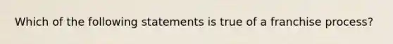 Which of the following statements is true of a franchise process?