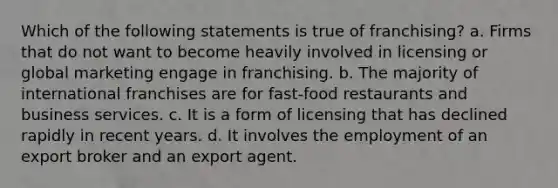 Which of the following statements is true of franchising? a. Firms that do not want to become heavily involved in licensing or global marketing engage in franchising. b. The majority of international franchises are for fast-food restaurants and business services. c. It is a form of licensing that has declined rapidly in recent years. d. It involves the employment of an export broker and an export agent.