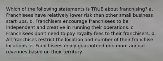 Which of the following statements is TRUE about franchising? a. Franchisees have relatively lower risk than other small business start-ups. b. Franchisers encourage franchisees to be independent and creative in running their operations. c. Franchisees don't need to pay royalty fees to their franchisers. d. All franchises restrict the location and number of their franchise locations. e. Franchisees enjoy guaranteed minimum annual revenues based on their territory.