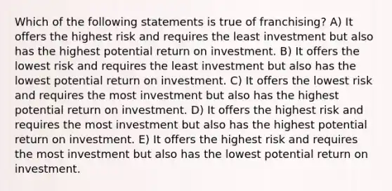 Which of the following statements is true of franchising? A) It offers the highest risk and requires the least investment but also has the highest potential return on investment. B) It offers the lowest risk and requires the least investment but also has the lowest potential return on investment. C) It offers the lowest risk and requires the most investment but also has the highest potential return on investment. D) It offers the highest risk and requires the most investment but also has the highest potential return on investment. E) It offers the highest risk and requires the most investment but also has the lowest potential return on investment.