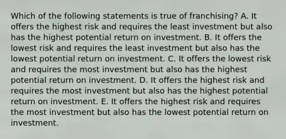 Which of the following statements is true of franchising? A. It offers the highest risk and requires the least investment but also has the highest potential return on investment. B. It offers the lowest risk and requires the least investment but also has the lowest potential return on investment. C. It offers the lowest risk and requires the most investment but also has the highest potential return on investment. D. It offers the highest risk and requires the most investment but also has the highest potential return on investment. E. It offers the highest risk and requires the most investment but also has the lowest potential return on investment.