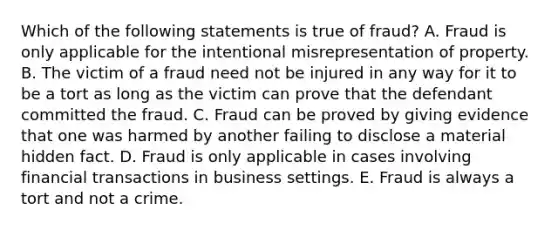 Which of the following statements is true of fraud? A. Fraud is only applicable for the intentional misrepresentation of property. B. The victim of a fraud need not be injured in any way for it to be a tort as long as the victim can prove that the defendant committed the fraud. C. Fraud can be proved by giving evidence that one was harmed by another failing to disclose a material hidden fact. D. Fraud is only applicable in cases involving financial transactions in business settings. E. Fraud is always a tort and not a crime.