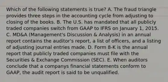 Which of the following statements is true? A. The fraud triangle provides three steps in the accounting cycle from adjusting to closing of the books. B. The U.S. has mandated that all publicly traded companies switch from GAAP to IFRS on January 1, 2015. C. MD&A (Management's Discussion & Analysis) in an annual report contains the auditor's report, a list of officers, and a listing of adjusting journal entries made. D. Form 8-K is the annual report that publicly traded companies must file with the Securities & Exchange Commission (SEC). E. When auditors conclude that a companys financial statements conform to GAAP, the audit report is said to be unqualified.