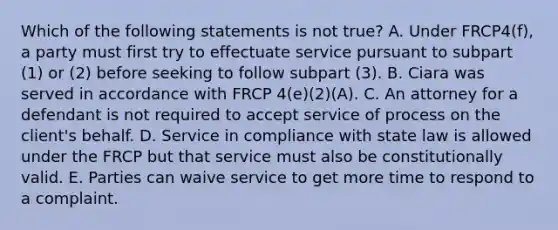 Which of the following statements is not true? A. Under FRCP4(f), a party must first try to effectuate service pursuant to subpart (1) or (2) before seeking to follow subpart (3). B. Ciara was served in accordance with FRCP 4(e)(2)(A). C. An attorney for a defendant is not required to accept service of process on the client's behalf. D. Service in compliance with state law is allowed under the FRCP but that service must also be constitutionally valid. E. Parties can waive service to get more time to respond to a complaint.