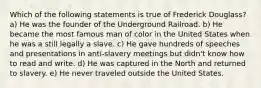 Which of the following statements is true of Frederick Douglass? a) He was the founder of the Underground Railroad. b) He became the most famous man of color in the United States when he was a still legally a slave. c) He gave hundreds of speeches and presentations in anti-slavery meetings but didn't know how to read and write. d) He was captured in the North and returned to slavery. e) He never traveled outside the United States.