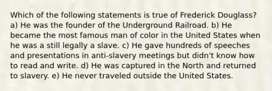 Which of the following statements is true of Frederick Douglass? a) He was the founder of the Underground Railroad. b) He became the most famous man of color in the United States when he was a still legally a slave. c) He gave hundreds of speeches and presentations in anti-slavery meetings but didn't know how to read and write. d) He was captured in the North and returned to slavery. e) He never traveled outside the United States.