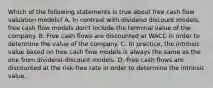 Which of the following statements is true about free cash flow valuation models? A. In contrast with dividend discount models, free cash flow models don't include the terminal value of the company. B. Free cash flows are discounted at WACC in order to determine the value of the company. C. In practice, the intrinsic value based on free cash flow models is always the same as the one from dividend-discount models. D. Free cash flows are discounted at the risk-free rate in order to determine the intrinsic value.