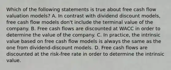 Which of the following statements is true about free cash flow valuation models? A. In contrast with dividend discount models, free cash flow models don't include the terminal value of the company. B. Free cash flows are discounted at WACC in order to determine the value of the company. C. In practice, the intrinsic value based on free cash flow models is always the same as the one from dividend-discount models. D. Free cash flows are discounted at the risk-free rate in order to determine the intrinsic value.