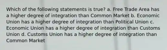 Which of the following statements is true? a. Free Trade Area has a higher degree of integration than Common Market b. Economic Union has a higher degree of integration than Political Union c. Economic Union has a higher degree of integration than Customs Union d. Customs Union has a higher degree of integration than Common Market