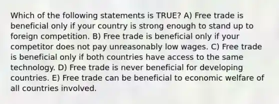 Which of the following statements is TRUE? A) Free trade is beneficial only if your country is strong enough to stand up to foreign competition. B) Free trade is beneficial only if your competitor does not pay unreasonably low wages. C) Free trade is beneficial only if both countries have access to the same technology. D) Free trade is never beneficial for developing countries. E) Free trade can be beneficial to economic welfare of all countries involved.