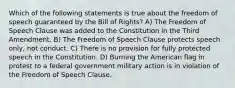 Which of the following statements is true about the freedom of speech guaranteed by the Bill of Rights? A) The Freedom of Speech Clause was added to the Constitution in the Third Amendment. B) The Freedom of Speech Clause protects speech only, not conduct. C) There is no provision for fully protected speech in the Constitution. D) Burning the American flag in protest to a federal government military action is in violation of the Freedom of Speech Clause.