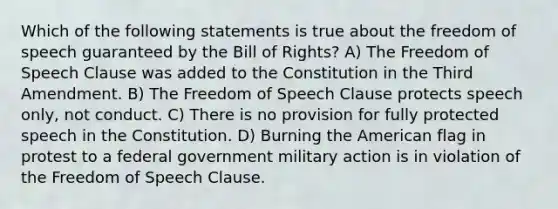 Which of the following statements is true about the freedom of speech guaranteed by the Bill of Rights? A) The Freedom of Speech Clause was added to the Constitution in the Third Amendment. B) The Freedom of Speech Clause protects speech only, not conduct. C) There is no provision for fully protected speech in the Constitution. D) Burning the American flag in protest to a federal government military action is in violation of the Freedom of Speech Clause.