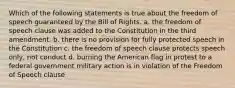 Which of the following statements is true about the freedom of speech guaranteed by the Bill of Rights. a. the freedom of speech clause was added to the Constitution in the third amendment. b. there is no provision for fully protected speech in the Constitution c. the freedom of speech clause protects speech only, not conduct d. burning the American flag in protest to a federal government military action is in violation of the Freedom of Speech clause