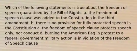 Which of the following statements is true about the freedom of speech guaranteed by the Bill of Rights. a. the freedom of speech clause was added to the Constitution in the third amendment. b. there is no provision for fully protected speech in the Constitution c. the freedom of speech clause protects speech only, not conduct d. burning the American flag in protest to a federal government military action is in violation of the Freedom of Speech clause