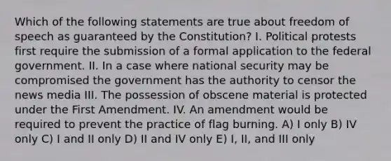 Which of the following statements are true about freedom of speech as guaranteed by the Constitution? I. Political protests first require the submission of a formal application to the federal government. II. In a case where national security may be compromised the government has the authority to censor the news media III. The possession of obscene material is protected under the First Amendment. IV. An amendment would be required to prevent the practice of flag burning. A) I only B) IV only C) I and II only D) II and IV only E) I, II, and III only